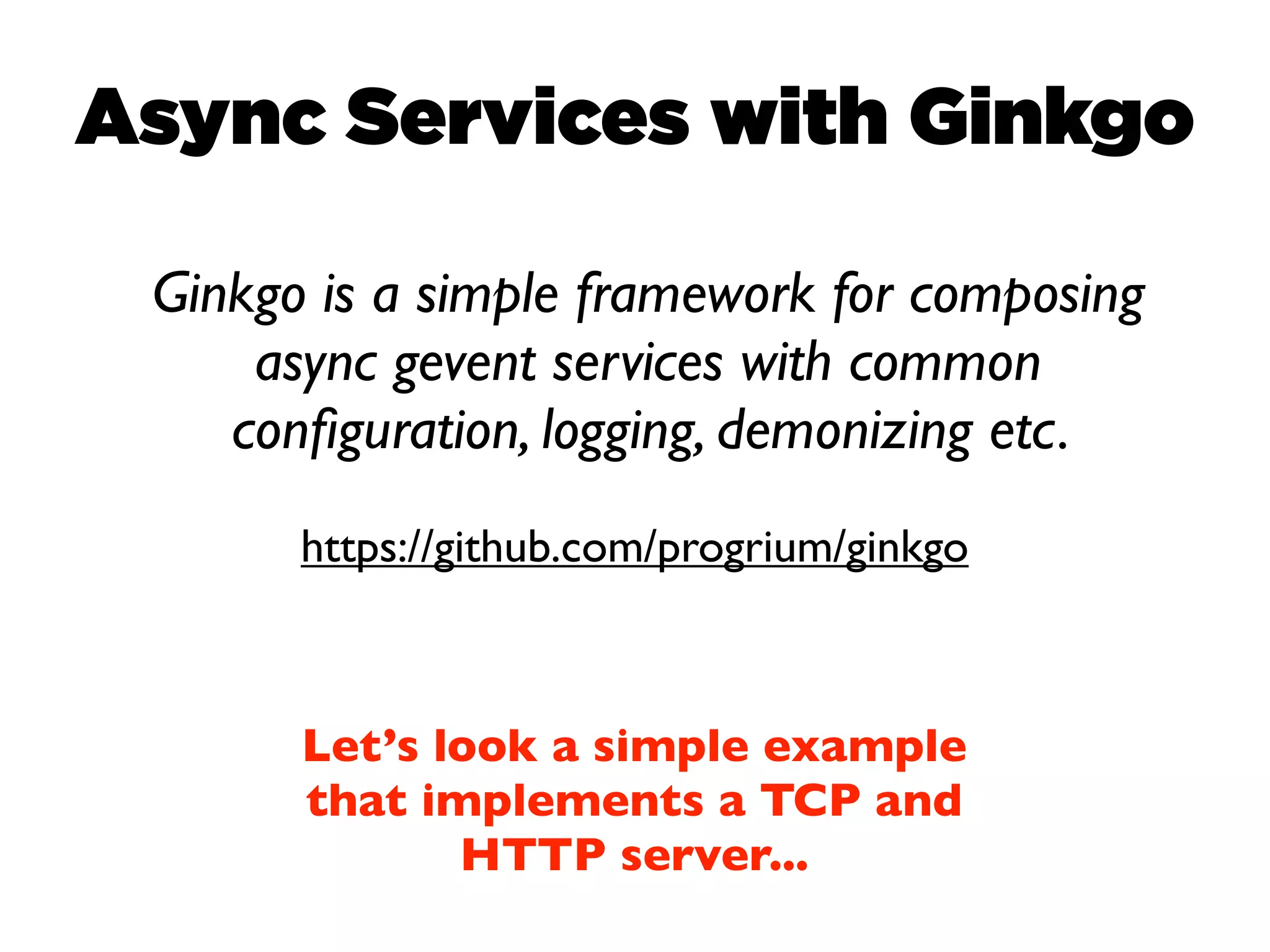 Async Services with Ginkgo

 Ginkgo is a simple framework for composing
     async gevent services with common
    conﬁguration, logging, demonizing etc.
       https://github.com/progrium/ginkgo



       Let’s look a simple example
       that implements a TCP and
              HTTP server...
 