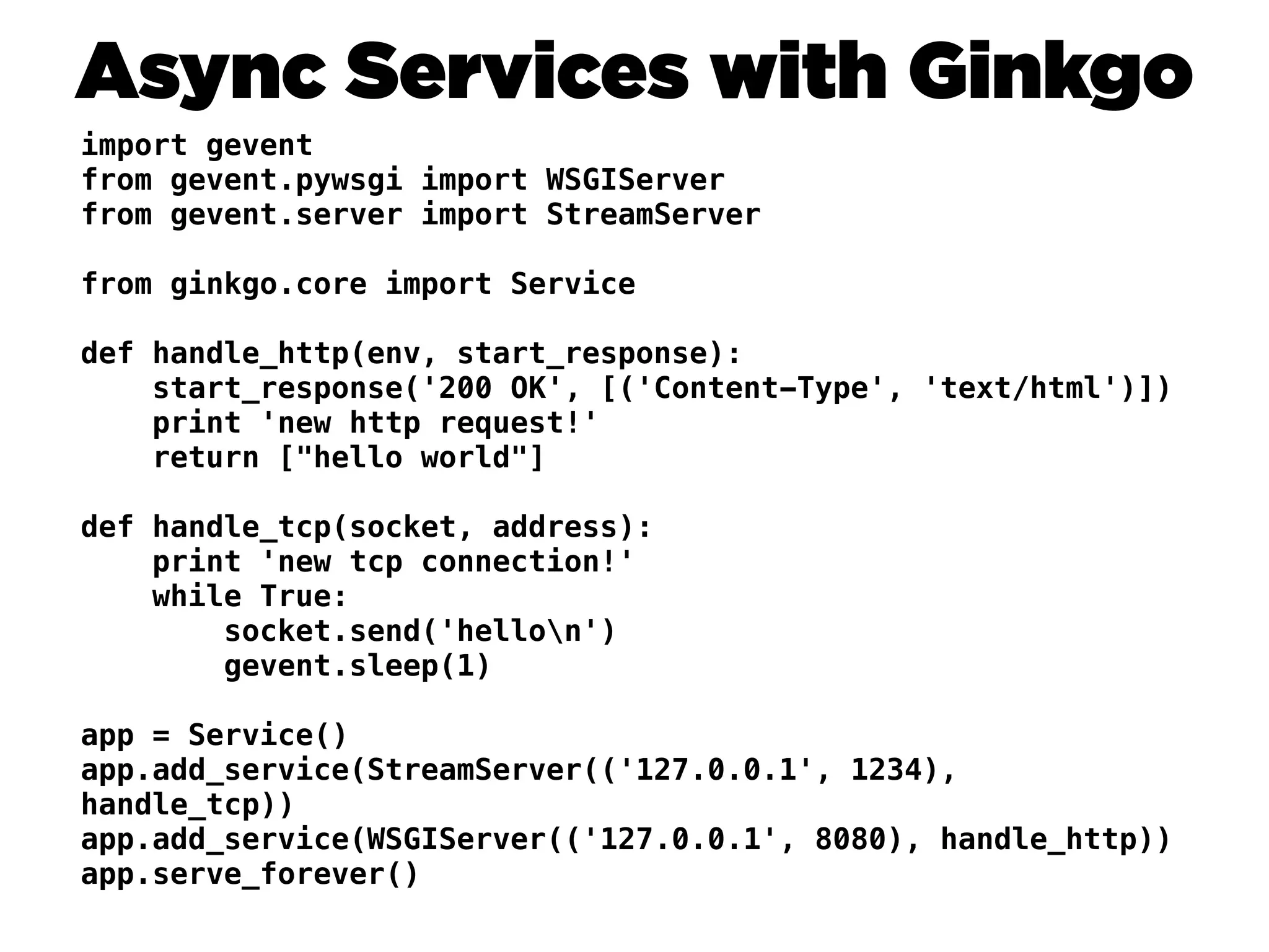 Async Services with Ginkgo
import gevent
from gevent.pywsgi import WSGIServer
from gevent.server import StreamServer

from ginkgo.core import Service

def handle_http(env, start_response):
    start_response('200 OK', [('Content-Type', 'text/html')])
    print 'new http request!'
    return ["hello world"]

def handle_tcp(socket, address):
    print 'new tcp connection!'
    while True:
        socket.send('hellon')
        gevent.sleep(1)

app = Service()
app.add_service(StreamServer(('127.0.0.1', 1234),
handle_tcp))
app.add_service(WSGIServer(('127.0.0.1', 8080), handle_http))
app.serve_forever()
 