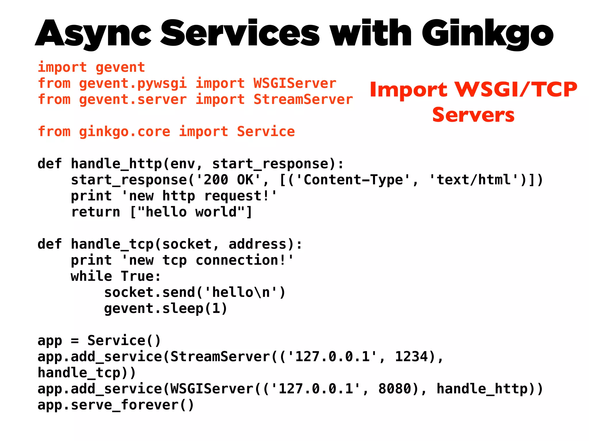 Async Services with Ginkgo
import gevent
from gevent.pywsgi import WSGIServer
from gevent.server import StreamServer
                                         Import WSGI/TCP
                                             Servers
from ginkgo.core import Service

def handle_http(env, start_response):
    start_response('200 OK', [('Content-Type', 'text/html')])
    print 'new http request!'
    return ["hello world"]

def handle_tcp(socket, address):
    print 'new tcp connection!'
    while True:
        socket.send('hellon')
        gevent.sleep(1)

app = Service()
app.add_service(StreamServer(('127.0.0.1', 1234),
handle_tcp))
app.add_service(WSGIServer(('127.0.0.1', 8080), handle_http))
app.serve_forever()
 