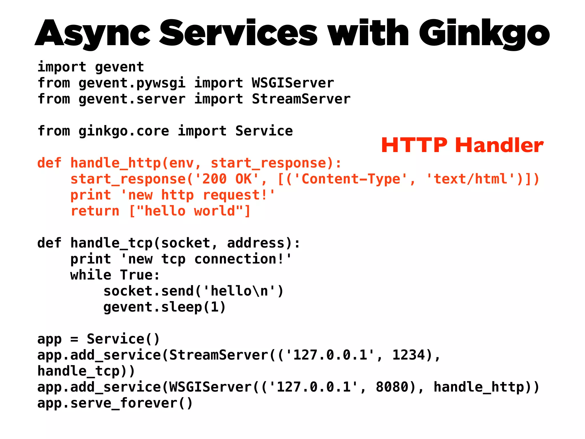 Async Services with Ginkgo
import gevent
from gevent.pywsgi import WSGIServer
from gevent.server import StreamServer

from ginkgo.core import Service
                                         HTTP Handler
def handle_http(env, start_response):
    start_response('200 OK', [('Content-Type', 'text/html')])
    print 'new http request!'
    return ["hello world"]

def handle_tcp(socket, address):
    print 'new tcp connection!'
    while True:
        socket.send('hellon')
        gevent.sleep(1)

app = Service()
app.add_service(StreamServer(('127.0.0.1', 1234),
handle_tcp))
app.add_service(WSGIServer(('127.0.0.1', 8080), handle_http))
app.serve_forever()
 