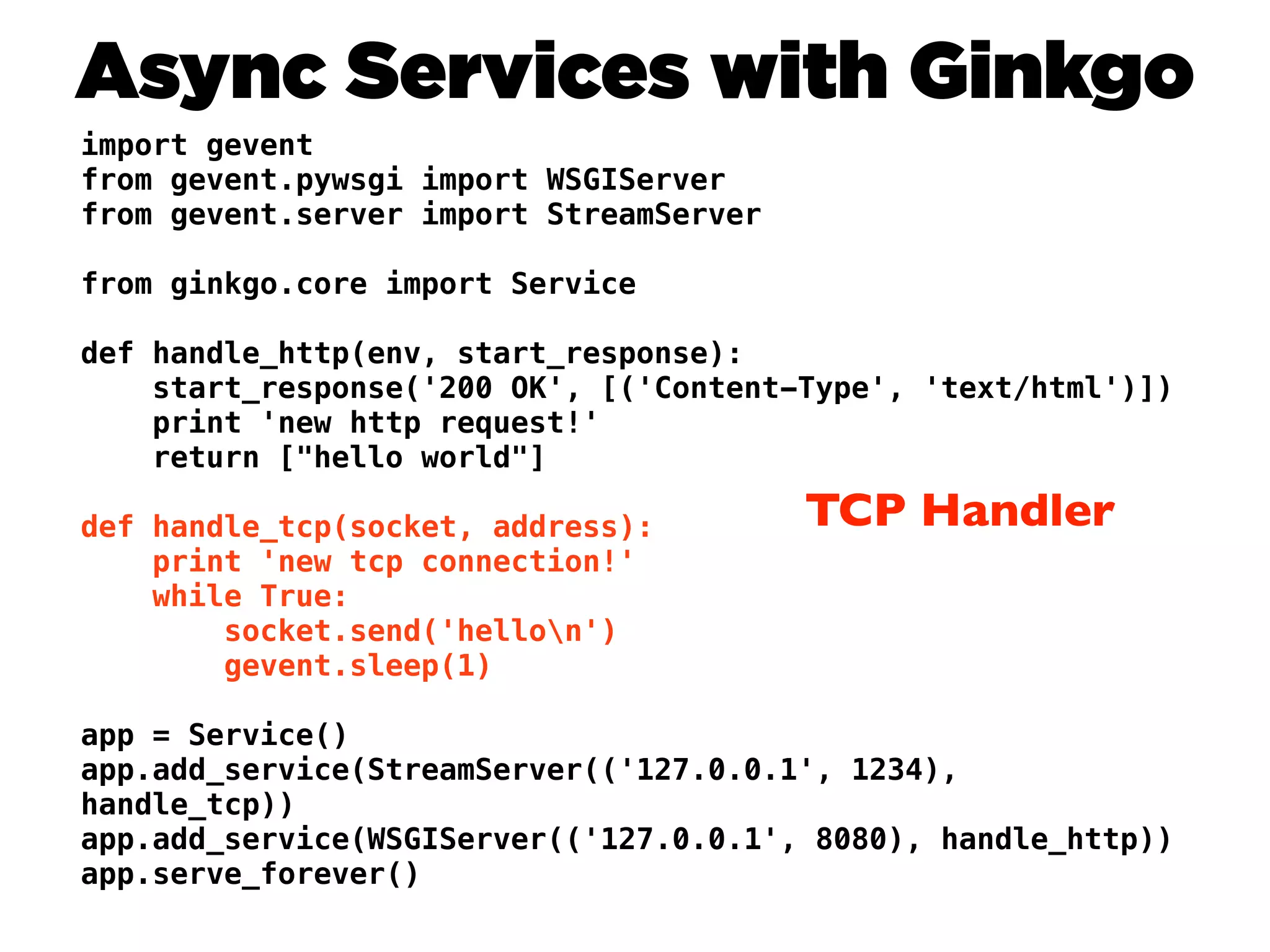 Async Services with Ginkgo
import gevent
from gevent.pywsgi import WSGIServer
from gevent.server import StreamServer

from ginkgo.core import Service

def handle_http(env, start_response):
    start_response('200 OK', [('Content-Type', 'text/html')])
    print 'new http request!'
    return ["hello world"]

def handle_tcp(socket, address):         TCP Handler
    print 'new tcp connection!'
    while True:
        socket.send('hellon')
        gevent.sleep(1)

app = Service()
app.add_service(StreamServer(('127.0.0.1', 1234),
handle_tcp))
app.add_service(WSGIServer(('127.0.0.1', 8080), handle_http))
app.serve_forever()
 