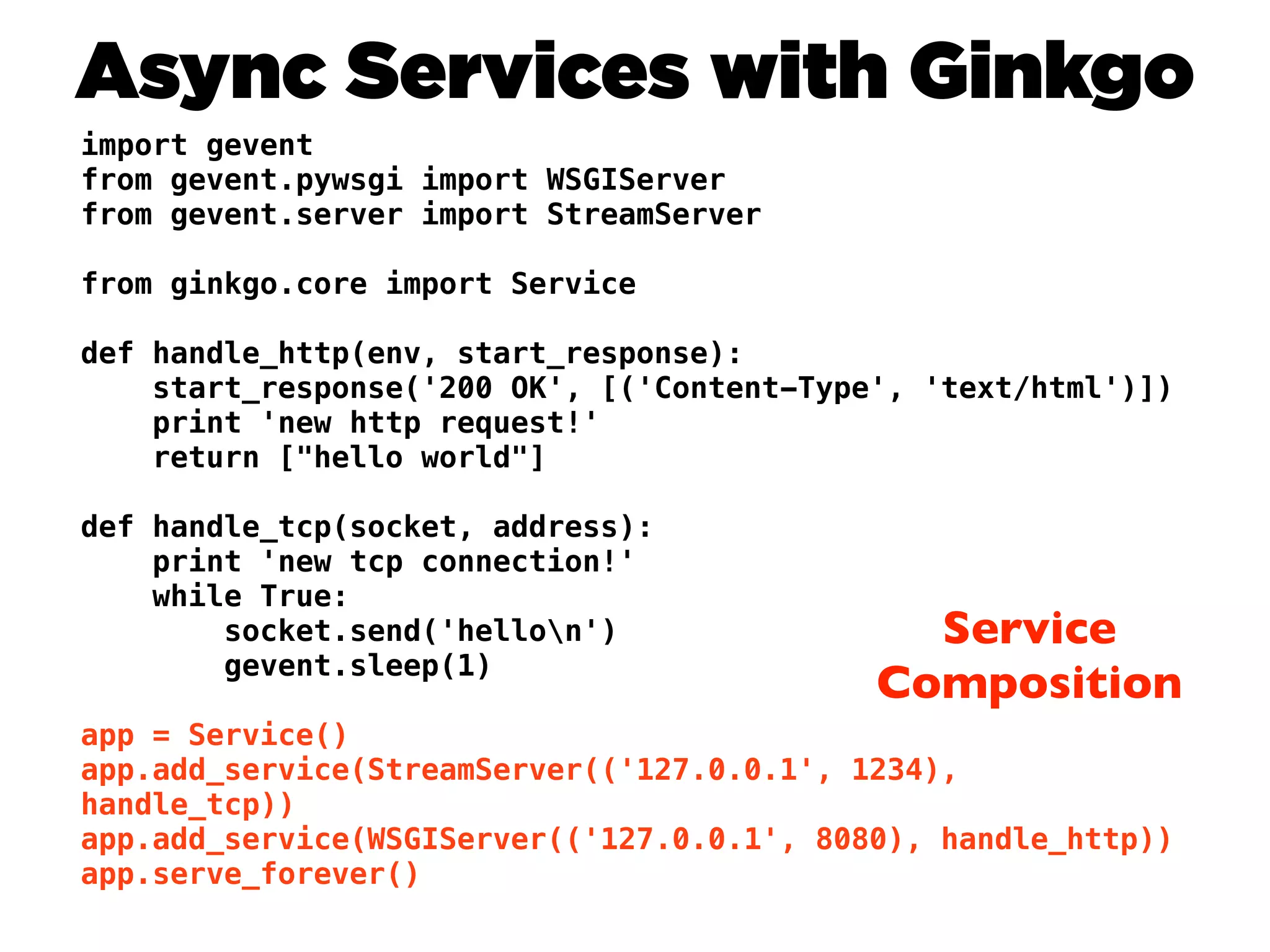 Async Services with Ginkgo
import gevent
from gevent.pywsgi import WSGIServer
from gevent.server import StreamServer

from ginkgo.core import Service

def handle_http(env, start_response):
    start_response('200 OK', [('Content-Type', 'text/html')])
    print 'new http request!'
    return ["hello world"]

def handle_tcp(socket, address):
    print 'new tcp connection!'
    while True:
        socket.send('hellon')                Service
        gevent.sleep(1)
                                            Composition
app = Service()
app.add_service(StreamServer(('127.0.0.1', 1234),
handle_tcp))
app.add_service(WSGIServer(('127.0.0.1', 8080), handle_http))
app.serve_forever()
 