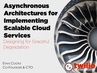 Asynchronous
Architectures for
Implementing
Scalable Cloud
Services
Designing for Graceful
Degradation


EVAN COOKE
CO-FOUNDER & CTO         twilio
                         CLOUD COMMUNICATIONS
 