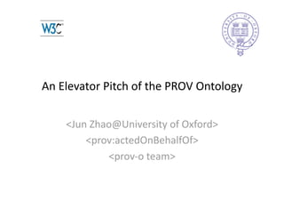 An Elevator Pitch of the PROV Ontology 

    <Jun Zhao@University of Oxford> 
        <prov:actedOnBehalfOf> 
            <prov‐o team> 
 