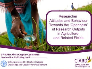 Researcher
                                               Attitudes and Behaviour
                                               Towards the ‘Openness’
                                                of Research Outputs
                                                     in Agriculture
                                                  and Related Fields



3rd IAALD Africa Chapter Conference
South Africa, 21-23 May, 2012

      Online presented by Stephen Rudgard
      Knowledge and Capacity for Development                  www.ciard.net
                                                              information@ciard.net
 
