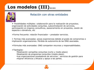 Los modelos (III)....
                     Relación con otras entidades


  Posibilidades múltiples: colaboración para la realización de proyectos;
 organización de actividades conjuntas, subcontratación de servicios,
 participación en órganos consultivos, asesoramiento en proyectos, cesión de
 espacios o donativos, etc

 Forma frecuente: relación financiador – prestador servicios.

  Formas más avanzadas: pocas experiencias debido al grado de compromiso e
 implicación organizaciones. Pérdida de autonomía de las ONG asociadas.

 Fórmulas más avanzadas: ONG comparten recursos y responsabilidades.

 Tipologías:
     Realización campañas conjuntas (corto y medio plazo)
     Realización de programas conjuntos (medio plazo)
     Las organizaciones prestadoras de servicios : servicios de gestión para
     mejorar eficiencia y eficacia y apoyo a las partes.
 