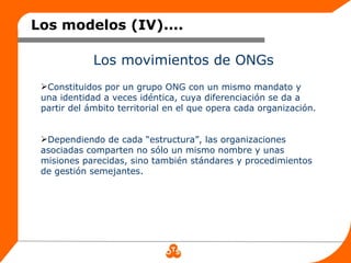 Los modelos (IV)....

             Los movimientos de ONGs
 Constituidos por un grupo ONG con un mismo mandato y
 una identidad a veces idéntica, cuya diferenciación se da a
 partir del ámbito territorial en el que opera cada organización.


 Dependiendo de cada “estructura”, las organizaciones
 asociadas comparten no sólo un mismo nombre y unas
 misiones parecidas, sino también stándares y procedimientos
 de gestión semejantes.
 