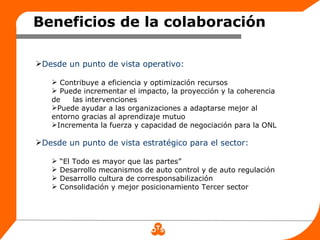 Beneficios de la colaboración

Desde un punto de vista operativo:

    Contribuye a eficiencia y optimización recursos
    Puede incrementar el impacto, la proyección y la coherencia
   de    las intervenciones
   Puede ayudar a las organizaciones a adaptarse mejor al
   entorno gracias al aprendizaje mutuo
   Incrementa la fuerza y capacidad de negociación para la ONL

Desde un punto de vista estratégico para el sector:

      “El Todo es mayor que las partes”
      Desarrollo mecanismos de auto control y de auto regulación
      Desarrollo cultura de corresponsabilización
      Consolidación y mejor posicionamiento Tercer sector
 