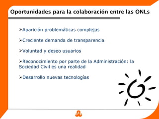 Oportunidades para la colaboración entre las ONLs


   Aparición problemáticas complejas

   Creciente demanda de transparencia

   Voluntad y deseo usuarios

   Reconocimiento por parte de la Administración: la
   Sociedad Civil es una realidad

   Desarrollo nuevas tecnologías
 