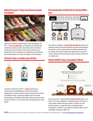 Aplicativo para “Faça seu Converse pelo                                    Personalizador de Blends de Scotch Whis-
Facebook”                                                                  kies




Aberto para testadores selecionados a partir de dezembro de
2011, o Converse Made By é um aplicativo do Facebook que                   Com sede em Glasgow, o Scottish Whisky Blender permite aos
permite aos usuários criarem seus próprios tênis Converse e                visitantes criarem seus próprios blends de whisky personalizados,
vendê-los aos seus amigos na rede social e através de sua                  escolhendo a partir de sete whiskies escolhidos especialmente.
própria loja virtual; os usuários que venderem pares suficientes           As criações dos clientes também são registradas no arquivo da
são recompensados com pares de calçados Converse grátis.                   marca e disponíveis para venda por qualquer pessoa, através de
                                                                           um código único.
uFlavor: faça-e-venda-seus-drinks
                                                                           Kaiser Chiefs: faça seu próprio álbum




Lançado em dezembro de 2011, o uFlavor oferece aos
consumidores a possibilidade de inventar seus próprios
refrigerantes. Os clientes podem escolher a partir de uma lista de
100 sabores e fazer o upload de imagens para criar rótulos
personalizados. As bebidas estão disponíveis para compra online
                                                                           Em junho de 2011, a banda britânica Kaiser Chiefs lançou o seu
através do uFlavor, e os inventores são recompensados por cada
                                                                           álbum "The Future is Medieval". A banda produziu vinte faixas, e
venda.
                                                                           os fãs podem escolher dez para criarem um álbum em suas
                                                                           próprias versões, os quais eles foram entusiasticamente
                                                                           encorajados a venderem. Os criadores receberam GBP 1,00 por
                                                                           cada álbum vendido por GBP 7,50.
      Você está lendo a versão do PDF em português de um dos Trend Briefings da trendwatching.com. (Veja www.trendwatching.com/pt/trends)
 