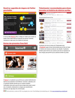 Reach.ly: sugestões de viagens via Twitter                                 Ticketmaster: recomendações para shows
para hotéis                                                                baseadas no histórico de músicas ouvidas




O serviço letão Reach.ly filtra o tráfego do Twitter para mostrar os
tweets sobre hotéis feitos por pessoas que tenham mostrado
interesse em viajar para uma cidade em particular.

Karma: dar presentes ficou fácil
                                                                           A aplicativo de linha do tempo da Ticketmaster para
                                                                           o Facebook sugere shows recomendado para os fãs com base
                                                                           no histórico de músicas ouvidas em seu Spotify. O aplicativo
                                                                           também pode informar aos usuários quais são os ingressos de
                                                                           seus amigos para permitir que as pessoas sentem-se juntas.




O Karma é um aplicativo que permite aos usuários facilmente dar
estímulo aos presentes momentâneos. Conectar o aplicativo com
o Facebook também permite que os usuários recebam
notificações sobre para quais de seus amigos eles podem querer
dar um presente, destacando os amigos que recentemente
passaram por algo digno de comemoração.

      Você está lendo a versão do PDF em português de um dos Trend Briefings da trendwatching.com. (Veja www.trendwatching.com/pt/trends)
 