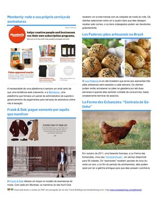 Memberly: rode o seu próprio serviço de                                    recebem um e-mail mensal com as coleções de moda do mês. Os

assinaturas                                                                clientes selecionam entre um e quatro itens que eles desejam
                                                                           receber pelo correio, e os itens indesejados podem ser devolvidos
                                                                           gratuitamente.

                                                                           Los Paderos: pães artesanais no Brasil




                                                                           O Los Paderos é um site brasileiro que envia aos assinantes três
                                                                           pães artesanais semi-assados a cada semana. Os clientes
A necessidade de uma plataforma é sempre um sinal certo de                 podem então armazenar os pães na geladeira por até duas
que uma tendência está crescendo, e a Memberly, uma                        semanas e quando eles sentirem vontade de consumi-los, basta
plataforma que fornece um painel de administrativo de suporte e            simplesmente terminar de assá-los.
gerenciamento de pagamentos para serviços de assinatura online
não é exceção.                                                             La Ferme des Echancées: “Contrato de Ga-
                                                                           linha”
Frank & Oak: pague somente por aquilo
que mantiver




                                                                           Em outubro de 2011, uma fazenda francesa, a La Ferme des
                                                                           Echancées, criou seu "Contrat Poule", um serviço disponível
                                                                           para 50 cidades. Os “assinantes” recebem pacotes de ovos du-
                                                                           rante um ano, e no fim do período de aninhamento, eles podem
                                                                           optar por ter a galinha entregue para que eles possam cozinhá-la.




A Frank & Oak oferece um toque no modelo de assinaturas de
moda. Com sede em Montreal, os membros do site Hunt Club

      Você está lendo a versão do PDF em português de um dos Trend Briefings da trendwatching.com. (Veja www.trendwatching.com/pt/trends)
 