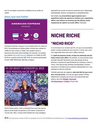 sem ter que digitar novamente os detalhes de seu cartão de                 especialmente quando se trata de coisas tais como colaboração,
crédito.                                                                   acessibilidade, alcance, transparência e compartilhamento.

Amex: sync com Twitter
                                                                           Na verdade, os consumidores agora esperam que a
                                                                           experiência online não apenas se combine com a experiência
                                                                           offline, mas melhore as maneiras que são difíceis, senão
                                                                           impossíveis de replicar no mundo offline. Exemplos:




                                                                           NICHE RICHE
A American Express inaugurou a sua iniciativa Sync em março de
                                                                           “NICHO RICO”
2012. Os portadores de cartões podem vincular seus cartões de              O e-commerce é um corredor sem fim, em que os consumidores
crédito às suas contas no Twitter, para receber cupons e                   podem comprar produtos de nicho de todo o mundo, bem como
descontos para tuitar certos hashtags. Por exemplo, os usuários            nos mega-malls online, tais como o eBay e Amazon.
que tuitarem #AmexWholefoods receberam um crédito de USD                   E o apelo de pequena escala, as lojas de artesanato são tão
20,00 em compras acima de USD 75,00. As marcas participantes               fortes online como offline. Na verdade, os consumidores online
incluem H&M, McDonalds, Best Buy e Zappos.                                 já podem descobrir facilmente (quer seja através de dicas
                                                                           pessoais ou através de superitendentes de confiança), mesmo a
                                                                           menor, mais obscura loja vendendo peculiaridades, produtos
                                                                           exclusivos ou lendários que se alinham perfeitamente com o seu
 #4: OH WHAT A WONDERFUL WEB                                               interesse ou tribo em particular.

 “QUE MARAVILHA DE WEB”                                                    Também pelo lado dos negócios, está mais fácil do que nunca
                                                                           abrir uma loja online, uma vez que agora existem infinitas
                                                                           plataformas e soluções que tornam tudo praticamente sem
                                                                           esforço, tais como Shopify, Payvment,
                                                                           eBayXcommerce e Taobao e muito mais.




Certos fatores (sabor, cheiro e interação física para citar apenas
alguns) ainda forçam as pessoas a continuarem comprando no
"mundo real". Mas o mundo online também tem suas vantagens,


      Você está lendo a versão do PDF em português de um dos Trend Briefings da trendwatching.com. (Veja www.trendwatching.com/pt/trends)
 