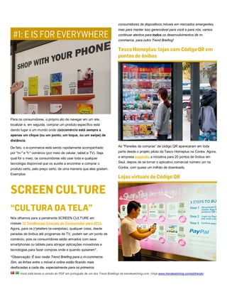 consumidores de dispositivos móveis em mercados emergentes,


 #1: E IS FOR EVERYWHERE
                                                                           mas para manter isso gerenciável para você e para nós, vamos
                                                                           continuar atentos para todos os desenvolvimentos de m-
                                                                           commerce, para outro Trend Briefing!

                                                                           Tesco Homeplus: lojas com Código QR em
                                                                           pontos de ônibus




Para os consumidores, o próprio ato de navegar em um site,
localizar e, em seguida, comprar um produto específico está
dando lugar a um mundo onde o(e)comércio está sempre a
apenas um clique (ou um ponto, um toque, ou um swipe) de
distância.

De fato, o e-commerce está sendo rapidamente acompanhado                   As "Paredes de compras” de código QR apareceram em toda
por "m-" e "t-" comércio (por meio de celular, tablet e TV). Seja          parte desde o projeto piloto da Tesco Homeplus na Coréia. Agora,
qual for o meio, os consumidores vão usar toda e qualquer                  a empresa expandiu a iniciativa para 20 pontos de ônibus em
tecnologia disponível que os auxilie a encontrar e comprar o               Seul, depois de se tornar o aplicativo comercial número um na

produto certo, pelo preço certo, de uma maneira que eles gostem.           Coréia, com quase um milhão de downloads.
Exemplos:
                                                                           Lojas virtuais de Código QR

SCREEN CULTURE
“CULTURA DA TELA”
Nós olhamos para a penetrante SCREEN CULTURE em
nossas 12 Tendências Cruciais do Consumidor para 2012.
Agora, para os (r)etailers (e-varejistas), qualquer coisa, desde
paradas de ônibus até programas de TV, podem ser um ponto de
comércio, pois os consumidores estão armados com seus
smartphones ou tablets para abraçar aplicações inovadoras e
tecnologias para fazer compras onde e quando quiserem*.

*Observação: É isso neste Trend Briefing para o m-commerce.
Sim, as linhas entre o móvel e online estão ficando mais
desfocadas a cada dia, especialmente para os primeiros
      Você está lendo a versão do PDF em português de um dos Trend Briefings da trendwatching.com. (Veja www.trendwatching.com/pt/trends)
 