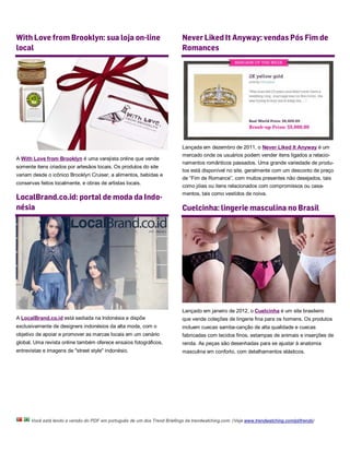 With Love from Brooklyn: sua loja on-line                                  Never Liked It Anyway: vendas Pós Fim de
local                                                                      Romances




                                                                           Lançada em dezembro de 2011, o Never Liked It Anyway é um
                                                                           mercado onde os usuários podem vender itens ligados a relacio-
A With Love from Brooklyn é uma varejista online que vende
                                                                           namentos românticos passados. Uma grande variedade de produ-
somente itens criados por artesãos locais. Os produtos do site
                                                                           tos está disponível no site, geralmente com um desconto de preço
variam desde o icônico Brooklyn Cruiser, a alimentos, bebidas e
                                                                           de “Fim de Romance”, com muitos presentes não desejados, tais
conservas feitos localmente, e obras de artistas locais.
                                                                           como jóias ou itens relacionados com compromissos ou casa-
                                                                           mentos, tais como vestidos de noiva.
LocalBrand.co.id: portal de moda da Indo-
nésia                                                                      Cuelcinha: lingerie masculina no Brasil




                                                                           Lançado em janeiro de 2012, o Cuelcinha é um site brasileiro
A LocalBrand.co.id está sediada na Indonésia e dispõe                      que vende coleções de lingerie fina para os homens. Os produtos
exclusivamente de designers indonésios da alta moda, com o                 incluem cuecas samba-canção de alta qualidade e cuecas
objetivo de apoiar e promover as marcas locais em um cenário               fabricadas com tecidos finos, estampas de animais e inserções de
global. Uma revista online também oferece ensaios fotográficos,            renda. As peças são desenhadas para se ajustar à anatomia
entrevistas e imagens de "street style" indonésio.                         masculina em conforto, com detalhamentos elásticos.




      Você está lendo a versão do PDF em português de um dos Trend Briefings da trendwatching.com. (Veja www.trendwatching.com/pt/trends)
 