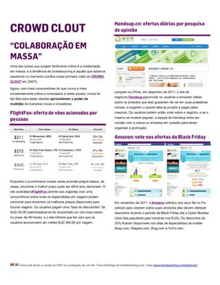 Handsup.cn: ofertas diárias por pesquisa
CROWD CLOUT                                                                de opinião


“COLABORAÇÃO EM
MASSA”
Uma das coisas que surgem facilmente online é a colaboração
em massa, e a tendência de crowdsourcing é aquela que estamos
assistindo no momento (confira nossa primeira visão do CROWD
CLOUT em 2007!).

Agora, com mais consumidores do que nunca e mais
                                                                           Lançado na China, em dezembro de 2011, o site de
constantemente online e conectados a redes sociais, nunca foi
                                                                           negócios Handsup.cnconvida os usuários a enviarem idéias
tão fácil para estes clientes aproveitarem o poder da
multidão de maneiras novas e inovadoras.                                   sobre os produtos que eles gostariam de ver em suas prateleiras
                                                                           virtuais, e sugerem o quanto eles se propõe a pagar pelos
FlightFox: oferta de vôos acionados por                                    mesmos. Os usuários podem então votar sobre o negócio, e se o

pessoas                                                                    mesmo se mostrar popular, a equipe da Handsup entra em
                                                                           contato com a marca ou empresa em questão para tentar
                                                                           organizar a promoção.

                                                                           Amazon: vote nas ofertas da Black Friday




Enquanto o e-commerce muitas vezes promete preços baixos, às
vezes, encontrar o melhor preço pode ser difícil e/ou demorado. O
site australianoFlightFox permite aos viajantes criar uma
concorrência online onde os especialistas em viagens podem
concorrer para encontrar os melhores preços disponíveis para               Em novembro de 2011, a Amazon solicitou aos seus fãs no Fa-
futuras viagens. Os usuários pagam uma “taxa de descobridor” de            cebook para votarem sobre quais produtos eles devem oferecer
AUD 29,00 (reembolsável se for encontrado um vôo mais barato               descontos durante o periodo da Black Friday até a Cyber Monday
no prazo de 48 horas), e o site informa que faz com que os                 (dois dias populares para compras nos EUA). Os descontos de
usuários economizem em média AUD 369,00 por viagem.                        30% ficaram disponíveis nos sites de especialistas de e-tailer
                                                                           Soap.com, Diapers.com, Wag.com e YoYo.com.




      Você está lendo a versão do PDF em português de um dos Trend Briefings da trendwatching.com. (Veja www.trendwatching.com/pt/trends)
 