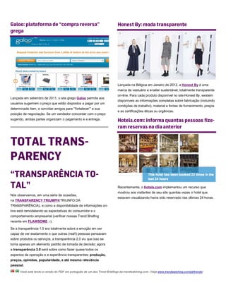 Galoo: plataforma de “compra reversa”                                      Honest By: moda transparente
grega




                                                                           Lançada na Bélgica em Janeiro de 2012, a Honest By é uma
                                                                           marca de vestuário e e-tailer sustentável, totalmente transparente
                                                                           on-line. Para cada produto disponível no site Honest By, existem
Lançada em setembro de 2011, o site grego Galoo permite aos
                                                                           disponíveis as informações completas sobre fabricação (incluindo
usuários sugerirem o preço que estão dispostos a pagar por um
                                                                           condições de trabalho), material e fontes de fornecimento, preços
determinado item, e convidar amigos para “'fortalecer”' a sua
                                                                           e as certificações éticas ou orgânicas.
posição de negociação. Se um vendedor concordar com o preço
sugerido, ambas partes organizam o pagamento e a entrega.                  Hotels.com: informa quantas pessoas fize-
                                                                           ram reservas no dia anterior


TOTAL TRANS-
PARENCY
“TRANSPARÊNCIA TO-
TAL”                                                                       Recentemente, o Hotels.com implementou um recurso que
                                                                           mostrou aos visitantes de seu site quantas vezes o hotel que
Nós observamos, em uma série de ocasiões,
                                                                           estavam visualizando havia sido reservado nas últimas 24 horas.
na TRANSPARENCY TRIUMPH(TRIUNFO DA
TRANSPARÊNCIA), e como a disponibilidade de informações on-
line está remodelando as expectativas do consumidor e o
comportamento empresarial (verificar nossas Trend Briefing
recente em FLAWSOME ;-).

Se a transparência 1.0 era totalmente sobre a emoção em ser
capaz de ver exatamente o que outras (real!) pessoas pensavam
sobre produtos ou serviços; a transparência 2,0 viu que isso se
torna apenas um elemento padrão de tomada de decisão; agora
a transparência 3.0 será sobre como fazer quase todos os
aspectos da operação e e experiência transparentes: produção,
preços, opiniões, popularidade, e até mesmo relevância
pessoal.
      Você está lendo a versão do PDF em português de um dos Trend Briefings da trendwatching.com. (Veja www.trendwatching.com/pt/trends)
 