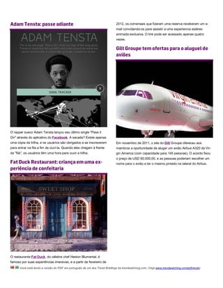 Adam Tensta: passe adiante                                                 2012, os comensais que fizeram uma reserva receberam um e-
                                                                           mail convidando-os para assistir a uma experiencia estéreo
                                                                           animada exclusiva. O link pode ser acessado apenas quatro
                                                                           vezes.

                                                                           Gilt Groupe tem ofertas para o aluguel de
                                                                           aviões




O rapper sueco Adam Tensta lançou seu último single "Pass it
On" através do aplicativo do Facebook. A sacada? Existe apenas
uma cópia da trilha, e os usuários são obrigados a se inscreverem          Em novembro de 2011, o site do Gilt Groupe ofereceu aos
para entrar na fila a fim de ouví-la. Quando eles chegam à frente          membros a oportunidade de alugar um avião Airbus A320 da Vir-
da "fila", os usuários têm uma hora para ouvir a trilha.                   gin America (com capacidade para 145 pessoas). O acordo fixou
                                                                           o preço de USD 60.000,00, e as pessoas poderiam escolher um
Fat Duck Restaurant: criança em uma ex-                                    nome para o avião e ter o mesmo pintado na lateral do Airbus.
periência de confeitaria




O restaurante Fat Duck, do célebre chef Heston Blumental, é
famoso por suas experiências imersivas, e a partir de fevereiro de
      Você está lendo a versão do PDF em português de um dos Trend Briefings da trendwatching.com. (Veja www.trendwatching.com/pt/trends)
 