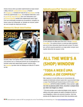 Outras marcas online que estão implementando as lojas incluem               Aplicativo para iPad “Assista com eBay”
o eBay, tanto em Londres e Nova Iorque, o PayPal
em Cingapura, a varejista de moda de luxo Net-a-Porter e a loja
on-line do supermercado Ocado. Os varejistas tradicionais, como
a Toys"R"Us, Sears e Kmart, bem como fabricantes como
a Procter & Gamble também têm implementado essas “lojas”.
Com sua combinação vencedora de conveniência, novidade e os
baixos custos de configuração, as “paredes de compras” podem
ser uma inovação de varejo que irá durar.

Glamour & L’Oreal: táxis Fashion




                                                                            O novo aplicativo do eBay para iPad inclui o recurso "Assista
                                                                            Com eBay". Os usuários entram no canal que estão assistindo
                                                                            para ver os itens relevantes disponíveis para compra. Por exem-
                                                                            plo, os fãs do esporte assistindo a um jogo podem comprar recor-
                                                                            dações relevantes das equipes na tela.




Durante a New York Fashion Week, a revista Glamour realizou                 ALL THE WEB'S A
                                                                            (SHOP) WINDOW
uma parceria com a L'Oreal para permitir que os passageiros que
tomarem certos táxis selecionados possam comprar produ-
tos Lancôme que eles viram em destaque em telas de TV dentro
do táxi.


                                                                            “TODA A WEB É UMA
                                                                            JANELA (DE COMPRA)”
                                                                            Não é apenas no mundo offline que os consumidores são
                                                                            capazes de facilmente comprar quase tudo o que encontram [veja
                                                                            o nosso Trend Briefing de fevereiro/março de 2012 sobre POINT-
                                                                            KNOW-BUY (APONTE-SAIBA-COMPRE). Online também, cada
                                                                            vez mais as pessoas podem clicar, encontrar e comprar itens
                                                                            que vêem nas imagens ou vídeos*.

                                                                            * Tal como acontece com muitas tecnologias novas, algumas
                                                                            editoras não serão capazes de resistir à tentação de cobrir as
                                                                            suas fotografias e vídeos com anúncios invasivos. Você não
                                                                            precisa que lhe digamos para só inserir links de produtos sutis,

       Você está lendo a versão do PDF em português de um dos Trend Briefings da trendwatching.com. (Veja www.trendwatching.com/pt/trends)
 