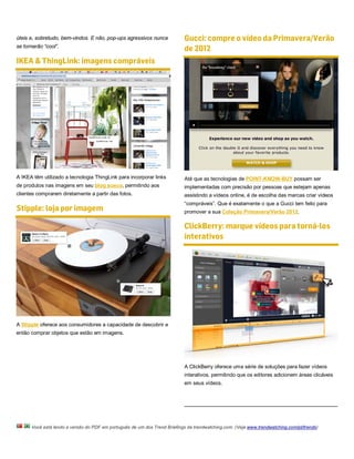 úteis e, sobretudo, bem-vindos. E não, pop-ups agressivos nunca            Gucci: compre o vídeo da Primavera/Verão
se tornarão “cool”.
                                                                           de 2012
IKEA & ThingLink: imagens compráveis




A IKEA têm utilizado a tecnologia ThingLink para incorporar links          Até que as tecnologias de POINT-KNOW-BUY possam ser
de produtos nas imagens em seu blog sueco, permitindo aos                  implementadas com precisão por pessoas que estejam apenas
clientes comprarem diretamente a partir das fotos.                         assistindo a vídeos online, é de escolha das marcas criar vídeos
                                                                           “compráveis”. Que é exatamente o que a Gucci tem feito para
Stipple: loja por imagem                                                   promover a sua Coleção Primavera/Verão 2012.

                                                                           ClickBerry: marque vídeos para torná-los
                                                                           interativos




A Stipple oferece aos consumidores a capacidade de descobrir e
então comprar objetos que estão em imagens.




                                                                           A ClickBerry oferece uma série de soluções para fazer vídeos
                                                                           interativos, permitindo que os editores adicionem áreas clicáveis
                                                                           em seus vídeos.




      Você está lendo a versão do PDF em português de um dos Trend Briefings da trendwatching.com. (Veja www.trendwatching.com/pt/trends)
 