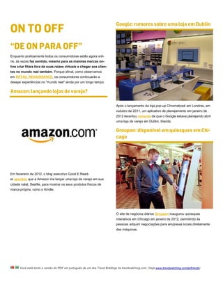 ON TO OFF
                                                                           Google: rumores sobre uma loja em Dublin



“DE ON PARA OFF”
Enquanto praticamente todos os consumidores estão agora onli-
ne, às vezes faz sentido, mesmo para as maiores marcas on-
line criar filiais fora de suas raízes virtuais e chegar aos clien-
tes no mundo real também. Porque afinal, como observamos
em RETAIL RENAISSANCE, os consumidores continuarão a
desejar experiências no "mundo real" ainda por um longo tempo.

Amazon: lançando lojas de varejo?

                                                                           Após o lançamento da loja pop-up Chromebook em Londres, em
                                                                           outubro de 2011, um aplicativo de planejamento em janeiro de
                                                                           2012 levantou rumores de que o Google estava planejando abrir
                                                                           uma loja de varejo em Dublin, Irlanda.

                                                                           Groupon: disponível em quiosques em Chi-
                                                                           cago




Em fevereiro de 2012, o blog executivo Good E Read-
er apontou que a Amazon iria lançar uma loja de varejo em sua
cidade natal, Seattle, para mostrar os seus produtos físicos de
marca própria, como o Kindle.




                                                                           O site de negócios diários Groupon inaugurou quiosques
                                                                           interativos em Chicago em janeiro de 2012, permitindo às
                                                                           pessoas adquirir negociações para empresas locais diretamente
                                                                           das máquinas.




      Você está lendo a versão do PDF em português de um dos Trend Briefings da trendwatching.com. (Veja www.trendwatching.com/pt/trends)
 