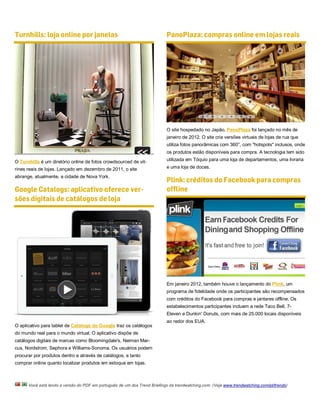 Turnhills: loja online por janelas                                         PanoPlaza: compras online em lojas reais




                                                                           O site hospedado no Japão, PanoPlaza foi lançado no mês de
                                                                           janeiro de 2012. O site cria versões virtuais de lojas de rua que
                                                                           utiliza fotos panorâmicas com 360°, com "hotspots" inclusos, onde
                                                                           os produtos estão disponíveis para compra. A tecnologia tem sido

O Turnhills é um diretório online de fotos crowdsourced de vit-            utilizada em Tóquio para uma loja de departamentos, uma livraria

rines reais de lojas. Lançado em dezembro de 2011, o site                  e uma loja de doces.

abrange, atualmente, a cidade de Nova York.
                                                                           Plink: créditos do Facebook para compras
Google Catalogs: aplicativo oferece ver-                                   offline
sões digitais de catálogos de loja




                                                                           Em janeiro 2012, também houve o lançamento do Plink, um
                                                                           programa de fidelidade onde os participantes são recompensados
                                                                           com créditos do Facebook para compras e jantares offline. Os
                                                                           estabelecimentos participantes incluem a rede Taco Bell, 7-
                                                                           Eleven e Dunkin' Donuts, com mais de 25.000 locais disponíveis
                                                                           ao redor dos EUA.
O aplicativo para tablet de Catalogs do Google traz os catálogos
do mundo real para o mundo virtual. O aplicativo dispõe de
catálogos digitais de marcas como Bloomingdale's, Neiman Mar-
cus, Nordstrom, Sephora e Williams-Sonoma. Os usuários podem
procurar por produtos dentro e através de catálogos, e tanto
comprar online quanto localizar produtos em estoque em lojas.



      Você está lendo a versão do PDF em português de um dos Trend Briefings da trendwatching.com. (Veja www.trendwatching.com/pt/trends)
 