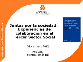 Juntos por la sociedad:
www.observatoritercersector.org




                                      Experiencias de
                                     colaboración en el
                                    Tercer Sector Social

                                          Bilbao, mayo 2012

                                             Pau Vidal
                                          Montse Fernández
 