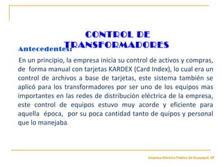 Empresa Eléctrica Publica de Guayaquil, EP
En un principio, la empresa inicia su control de activos y compras,
de forma manual con tarjetas KARDEX (Card Index), lo cual era un
control de archivos a base de tarjetas, este sistema también se
aplicó para los transformadores por ser uno de los equipos mas
importantes en las redes de distribución eléctrica de la empresa,
este control de equipos estuvo muy acorde y eficiente para
aquella época, por su poca cantidad tanto de quipos y personal
que lo manejaba.
Antecedentes:
CONTROL DE
TRANSFORMADORES
 