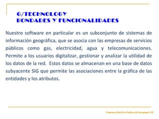 Empresa Eléctrica Publica de Guayaquil, EP
Nuestro software en particular es un subconjunto de sistemas de
información geográfica, que se asocia con las empresas de servicios
públicos como gas, electricidad, agua y telecomunicaciones.
Permite a los usuarios digitalizar, gestionar y analizar la utilidad de
los datos de la red. Estos datos se almacenan en una base de datos
subyacente SIG que permite las asociaciones entre la gráfica de las
entidades y los atributos.
G/TECHNOLOGY
BONDADES Y FUNCIONALIDADES
 