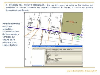 Empresa Eléctrica Publica de Guayaquil, EP
Pantalla mostrando
un circuito
secundario.
Las características
del transformador
13/25381 del
circuito están
mostradas en el
Feature Explorer.
3.- PERDIDAS POR CIRCUITO SECUNDARIO.- Una vez ingresados los datos de los equipos que
conforman un circuito secundario con medidor controlador de circuito, se calculan las pérdidas
técnicas correspondientes.
 