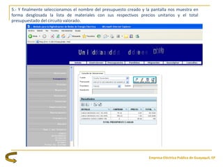 Empresa Eléctrica Publica de Guayaquil, EP
5.- Y finalmente seleccionamos el nombre del presupuesto creado y la pantalla nos muestra en
forma desglosada la lista de materiales con sus respectivos precios unitarios y el total
presupuestado del circuito valorado.
 
