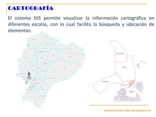 Empresa Eléctrica Publica de Guayaquil, EP
CARTOGRAFÍA
El sistema GIS permite visualizar la información cartográfica en
diferentes escalas, con lo cual facilita la búsqueda y ubicación de
elementos.
 