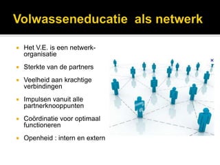    Het V.E. is een netwerk-
    organisatie
   Sterkte van de partners
   Veelheid aan krachtige
    verbindingen
   Impulsen vanuit alle
    partnerknooppunten
   Coördinatie voor optimaal
    functioneren
   Openheid : intern en extern
 