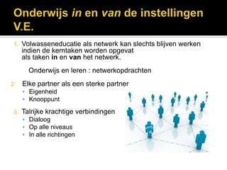 1.   Volwasseneducatie als netwerk kan slechts blijven werken
      indien de kerntaken worden opgevat
      als taken in en van het netwerk.
        Onderwijs en leren : netwerkopdrachten
2.    Elke partner als een sterke partner
       Eigenheid
       Knooppunt

 3.   Talrijke krachtige verbindingen
       Dialoog
       Op alle niveaus
       In alle richtingen
 