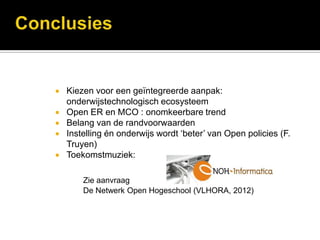    Kiezen voor een geïntegreerde aanpak:
    onderwijstechnologisch ecosysteem
   Open ER en MCO : onomkeerbare trend
   Belang van de randvoorwaarden
   Instelling én onderwijs wordt ‘beter’ van Open policies (F.
    Truyen)
   Toekomstmuziek:

        Zie aanvraag
        De Netwerk Open Hogeschool (VLHORA, 2012)
 