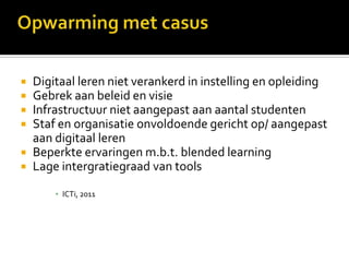  Digitaal leren niet verankerd in instelling en opleiding
 Gebrek aan beleid en visie
 Infrastructuur niet aangepast aan aantal studenten
 Staf en organisatie onvoldoende gericht op/ aangepast
  aan digitaal leren
 Beperkte ervaringen m.b.t. blended learning
 Lage intergratiegraad van tools

      ▪ ICTi, 2011
 