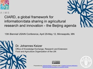 CIARD, a global framework for
information/data sharing in agricultural
research and innovation - the Beijing agenda

13th Biennial USAIN Conference, April 29-May 12, Minneapolis, MN




         Dr. Johannes Keizer
         Office of Knowledge Exchange, Research and Extension
         Food and Agriculture Organization of the UN




                           Presentations by Johannes Keizer is licensed under a Creative Commons Attribution-
                                            NonCommercial-ShareAlike 3.0 Unported License.
 