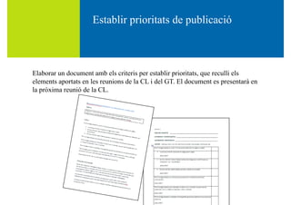 Establir prioritats de publicacióEstablir prioritats de publicació
Elaborar un document amb els criteris per establir prioritats, que reculli els
elements aportats en les reunions de la CL i del GT. El document es presentarà en
la pròxima reunió de la CLla pròxima reunió de la CL.
 