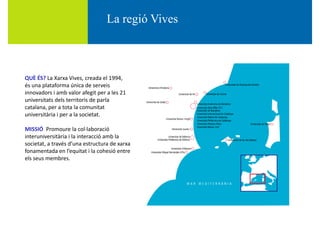 La regió Vivesg
È ÉQUÈ ÉS? La Xarxa Vives, creada el 1994, 
és una plataforma única de serveis
innovadors i amb valor afegit per a les 21 
universitats dels territoris de parlauniversitats dels territoris de parla 
catalana, per a tota la comunitat
universitària i per a la societat.
MISSIÓ  Promoure la col∙laboració
interuniversitària i la interacció amb la 
societat, a través d’una estructura de xarxa
fonamentada en l’equitat i la cohesió entrefonamentada en l equitat i la cohesió entre 
els seus membres.
 