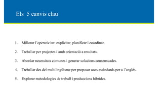 El 5 i lEls 5 canvis clau
1. Millorar l’operativitat: explicitar, planificar i coordinar.
2. Treballar per projectes i amb orientació a resultats.
3. Abordar necessitats comunes i generar solucions consensuades.3. Abordar necessitats comunes i generar solucions consensuades.
4. Treballar des del multilingüisme per proposar usos estàndards per a l’anglès.
Terminologie et technologies
5. Explorar metodologies de treball i produccions híbrides.
 