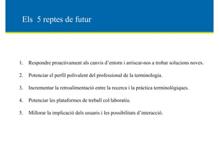 El 5 d fEls 5 reptes de futur
1. Respondre proactivament als canvis d’entorn i arriscar-nos a trobar solucions noves.
2. Potenciar el perfil polivalent del professional de la terminologia.
3 I l li ió l i l à i i lò i3. Incrementar la retroalimentació entre la recerca i la pràctica terminològiques.
4. Potenciar les plataformes de treball col·laboratiu.
Terminologie et technologies
5. Millorar la implicació dels usuaris i les possibilitats d’interacció.
 