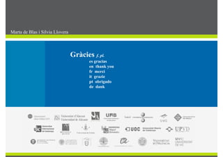 Consensuar nomenclatures multilingües de lag
gestió universitària
Marta de Blas i Sílvia Llovera
G à i El gir cap al multilingüismeTerminologia i societat Gràcies f. pl.
es gracias
en thank you
DIAPOSITIVA PENDENT DE POSSIBLE ELIMINACIÓ
Tasques:
fr merci
it grazie
pt obrigado
de dank
Constituir l’equip de treball amb persones designades per cada SL.
de dank
Elaborar el protocol de treball.
Implementar el gestor per al treball conjunt de continguts.p g p j g
Activar un espai d’intercanvi i discussió (plataforma TeamLab).
Crear un repositori per a propostes de noves entrades per al treball futur.
 