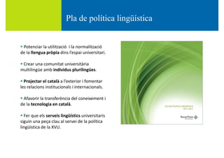 Pla de política lingüísticaPla de política lingüística
 Potenciar la utilització  i la normalització 
de la llengua pròpia dins l’espai universitaride la llengua pròpia dins l espai universitari.
 Crear una comunitat universitària 
multilingüe amb individus plurilingüesmultilingüe amb individus plurilingües.
 Projectar el català a l’exterior i fomentar 
les relacions institucionals i internacionalsles relacions institucionals i internacionals.
 Afavorir la transferència del coneixement i 
de la tecnologia en català.de la tecnologia en català.
 Fer que els serveis lingüístics universitaris 
siguin una peça clau al servei de la política g p ç p
lingüística de la XVU.
 