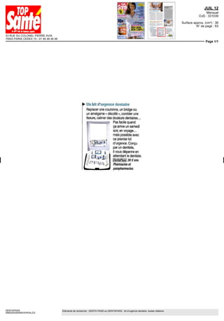 43 RUE DU COLONEL PIERRE AVIA
75503 PARIS CEDEX 15 - 01 46 48 48 48
JUIL 12
Mensuel
OJD : 331039
Surface approx. (cm²) : 36
N° de page : 63
Page 1/1
DENTAPASS
0992252300505/XVR/ALZ/2
Eléments de recherche : DENTA PASS ou DENTAPASS : kit d'urgence dentaire, toutes citations
Un kit d'urgence dentaire
Replacer une couronne, un bridge ou
un amalgame « décollé », combler une
fissure, calmer des douleurs dentaires...
Pas facile quand
ça arrive un samedi
soir,envoyage...
maîs possible avec
, ce premier kit
' ~srî*ii~t< d'urgence.Conçu
par un dentiste,
il vous dépanne en
attendant le dentiste.
DentaPass, 30 € env.
Pharmacies et
parapharmacies.
 