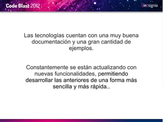 Las tecnologías cuentan con una muy buena
  documentación y una gran cantidad de
                 ejemplos.


Constantemente se están actualizando con
   nuevas funcionalidades, permitiendo
desarrollar las anteriores de una forma más
           sencilla y más rápida..
 