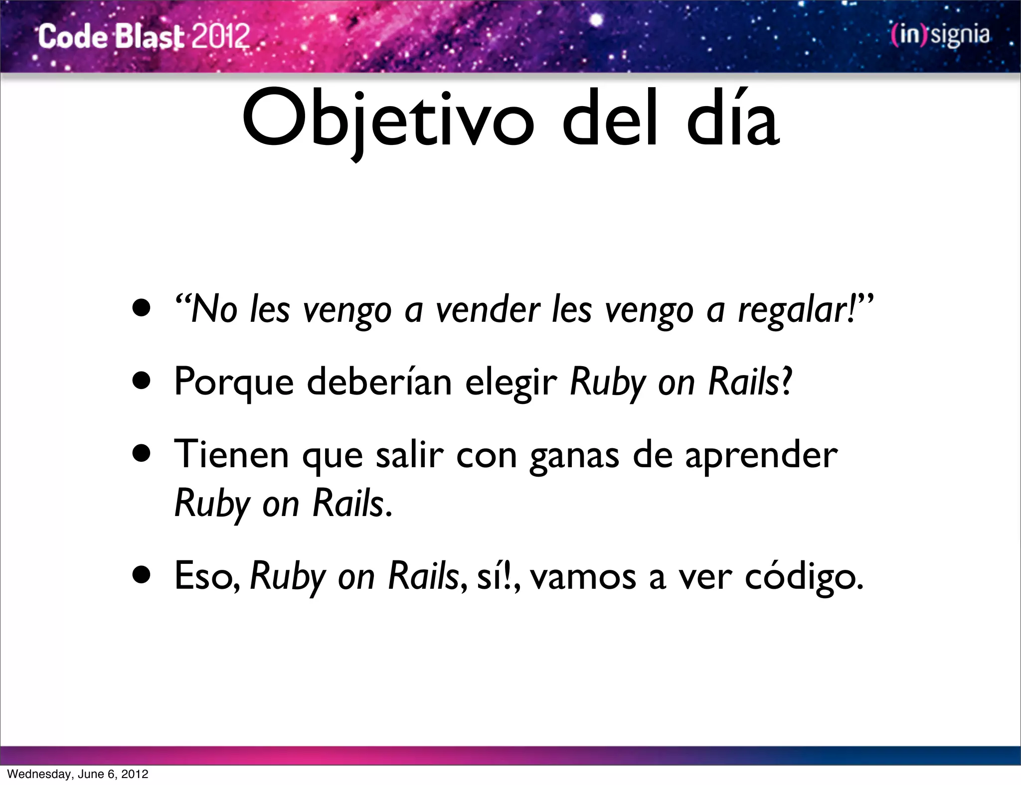 Objetivo del día

                   • “No les vengo a vender les vengo a regalar!”
                   • Porque deberían elegir Ruby on Rails?
                   • Tienen que salir con ganas de aprender
                          Ruby on Rails.
                   • Eso, Ruby on Rails, sí!, vamos a ver código.

Wednesday, June 6, 2012
 