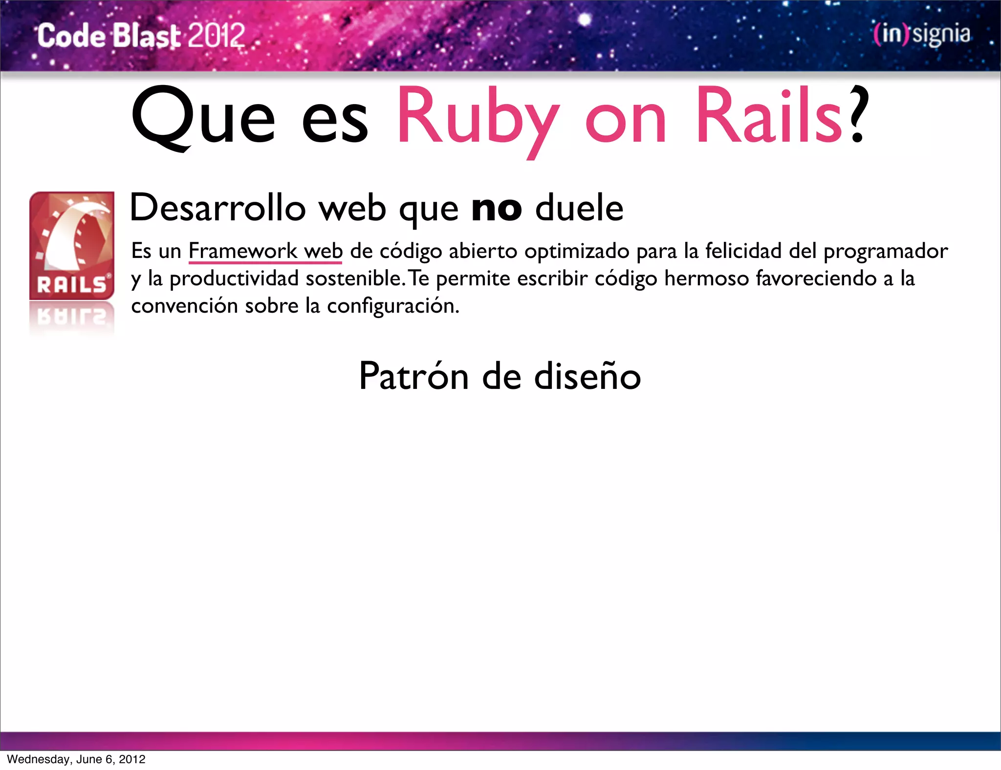 Que es Ruby on Rails?
                    Desarrollo web que no duele
                    Es un Framework web de código abierto optimizado para la felicidad del programador
                    y la productividad sostenible. Te permite escribir código hermoso favoreciendo a la
                    convención sobre la conﬁguración.


                                           Patrón de diseño




Wednesday, June 6, 2012
 