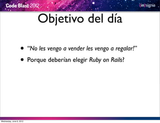 Objetivo del día

                   • “No les vengo a vender les vengo a regalar!”
                   • Porque deberían elegir Ruby on Rails?




Wednesday, June 6, 2012
 