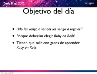 Objetivo del día

                   • “No les vengo a vender les vengo a regalar!”
                   • Porque deberían elegir Ruby on Rails?
                   • Tienen que salir con ganas de aprender
                          Ruby on Rails.




Wednesday, June 6, 2012
 