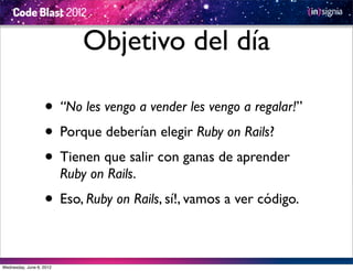 Objetivo del día

                   • “No les vengo a vender les vengo a regalar!”
                   • Porque deberían elegir Ruby on Rails?
                   • Tienen que salir con ganas de aprender
                          Ruby on Rails.
                   • Eso, Ruby on Rails, sí!, vamos a ver código.

Wednesday, June 6, 2012
 